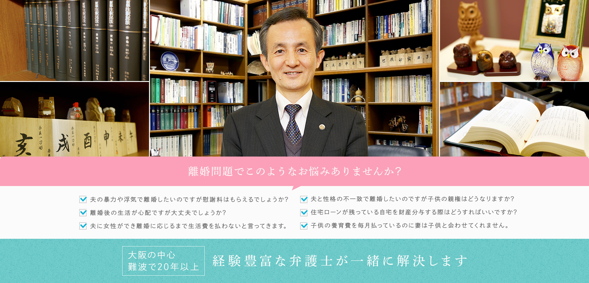 離婚問題でこのようなお悩みありませんか? 夫の暴力や浮気で離婚したいのですが慰謝料はもらえるでしょうか? 離婚後の生活が心配ですが大丈夫でしょうか? 夫に女性ができ離婚に応じるまで生活費を払わないと言ってきます。夫と性格の不一致で離婚したいのですが子供の親権はどうなりますか? 住宅ローンが残っている自宅を財産分与する際はどうすればいいですか? 子供の養育費を毎月払っているのに妻は子供と会わせてくれません。 大阪の中心 難波で20年以上 経験豊富な弁護士が一緒に解決します