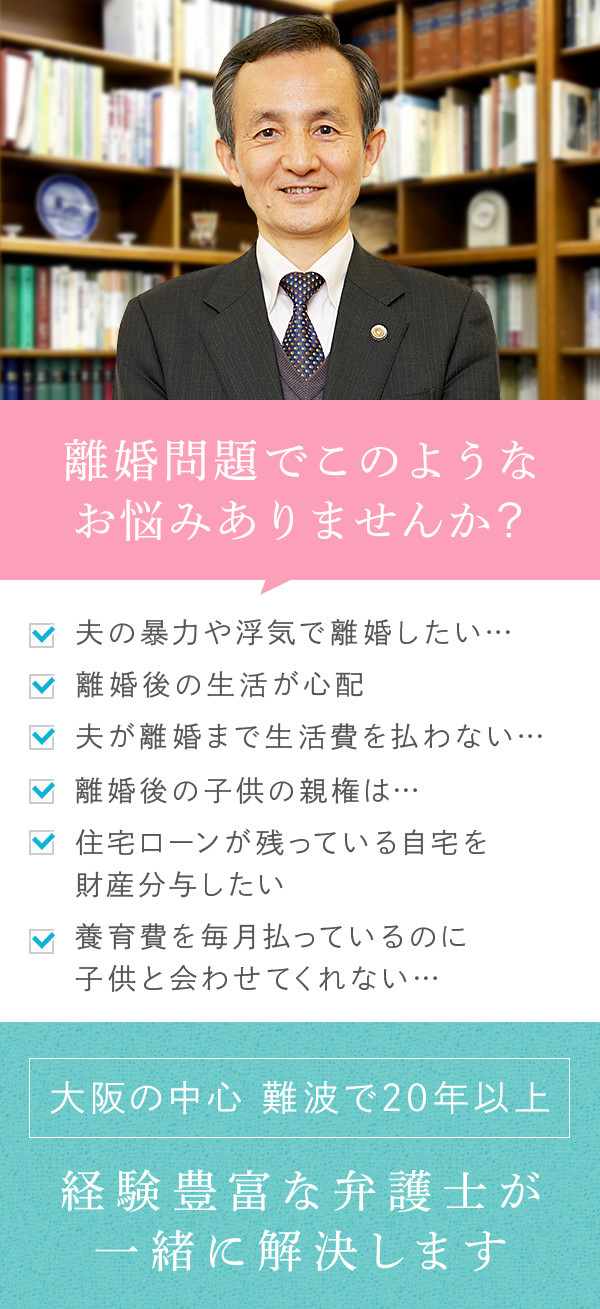 離婚問題でこのようなお悩みありませんか? 夫の暴力や浮気で離婚したいのですが慰謝料はもらえるでしょうか? 離婚後の生活が心配ですが大丈夫でしょうか? 夫に女性ができ離婚に応じるまで生活費を払わないと言ってきます。夫と性格の不一致で離婚したいのですが子供の親権はどうなりますか? 住宅ローンが残っている自宅を財産分与する際はどうすればいいですか? 子供の養育費を毎月払っているのに妻は子供と会わせてくれません。 大阪の中心 難波で20年以上 経験豊富な弁護士が一緒に解決します